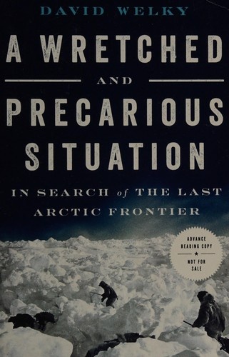 A Wretched and Precarious Situation: In Search of the Last Arctic Frontier by David Welky
